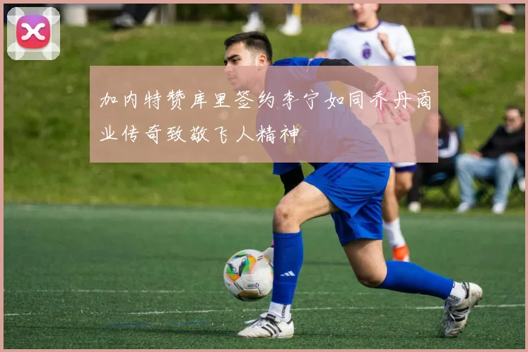 加内特赞库里签约李宁如同乔丹商业传奇致敬飞人精神