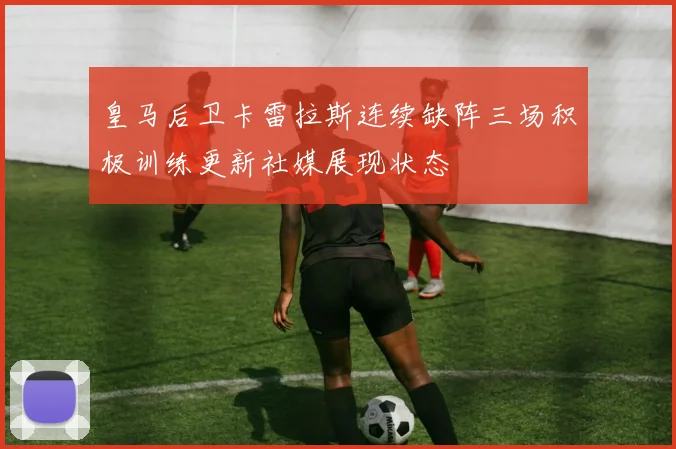 皇马后卫卡雷拉斯连续缺阵三场积极训练更新社媒展现状态