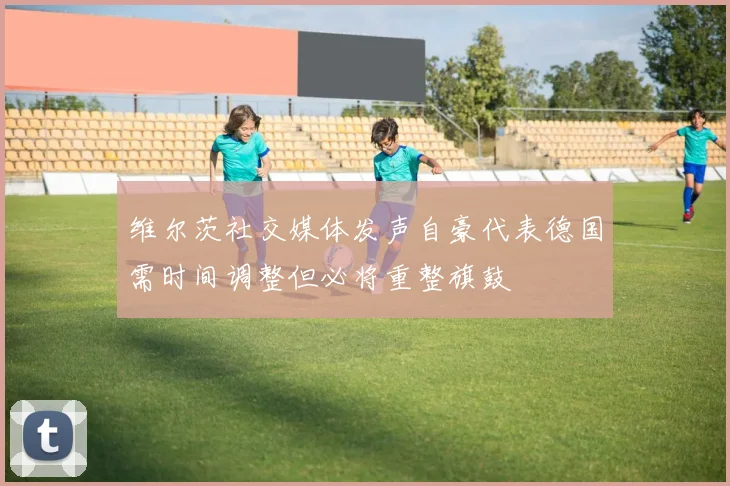 维尔茨社交媒体发声自豪代表德国需时间调整但必将重整旗鼓