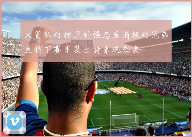 火箭队对控卫补强态度消极对范弗里特下赛季复出持乐观态度
