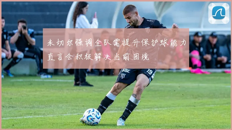 米切尔强调全队需提升保护球能力直言会积极解决当前困境