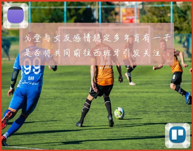 戈登与女友感情稳定多年育有一子是否将共同前往西班牙引发关注