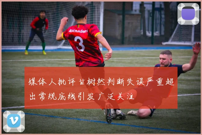 媒体人批评甘树然判断失误严重超出常规底线引发广泛关注