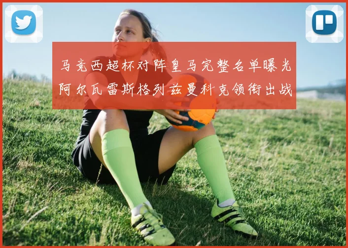 马竞西超杯对阵皇马完整名单曝光阿尔瓦雷斯格列兹曼科克领衔出战