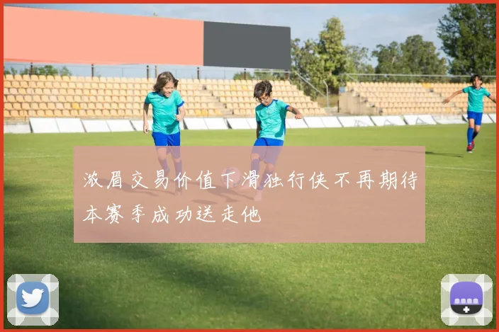 浓眉交易价值下滑独行侠不再期待本赛季成功送走他