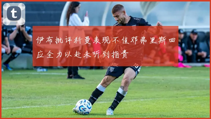 伊布批评科曼表现不佳邓弗里斯回应全力以赴未听到指责