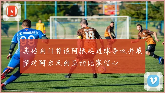 奥地利门将谈阿根廷进球争议并展望对阿尔及利亚的比赛信心
