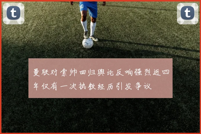 曼联对索帅回归舆论反响强烈近四年仅有一次执教经历引发争议