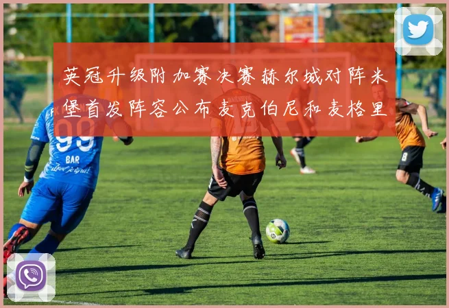 英冠升级附加赛决赛赫尔城对阵米堡首发阵容公布麦克伯尼和麦格里出战