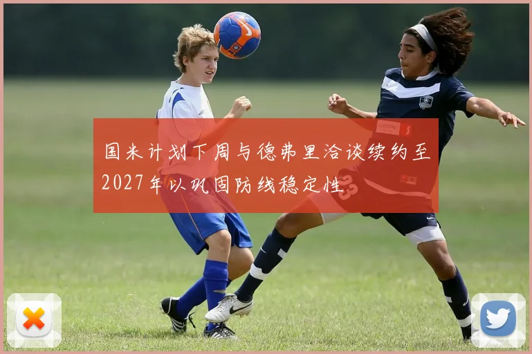国米计划下周与德弗里洽谈续约至2027年以巩固防线稳定性