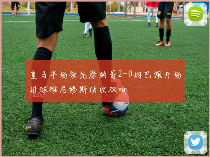 皇马半场领先摩纳哥2-0姆巴佩开场进球维尼修斯助攻双响