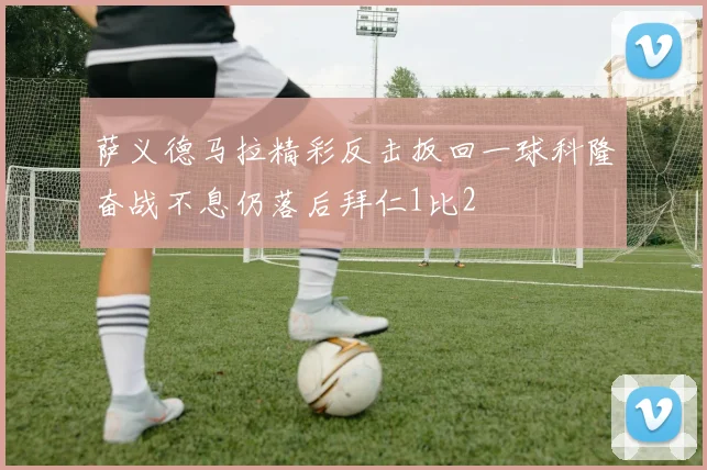 萨义德马拉精彩反击扳回一球科隆奋战不息仍落后拜仁1比2