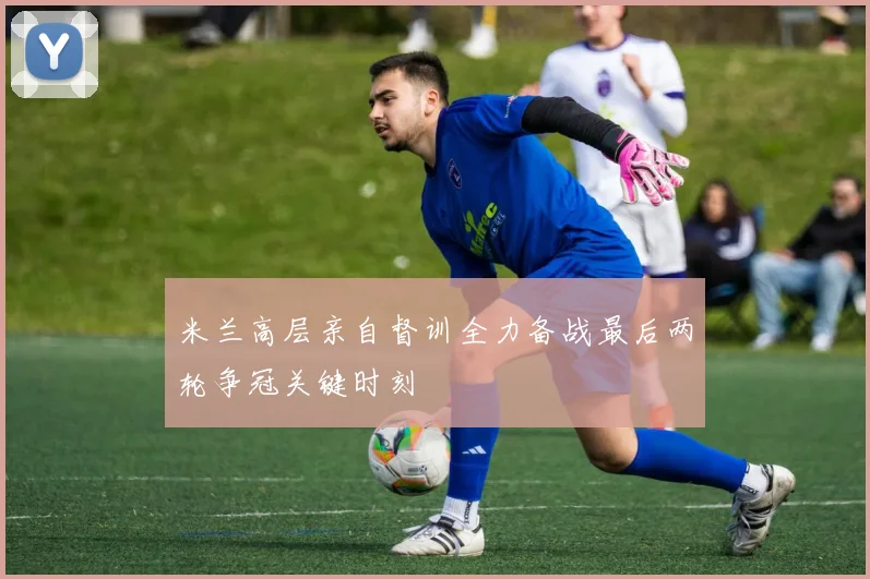 米兰高层亲自督训全力备战最后两轮争冠关键时刻