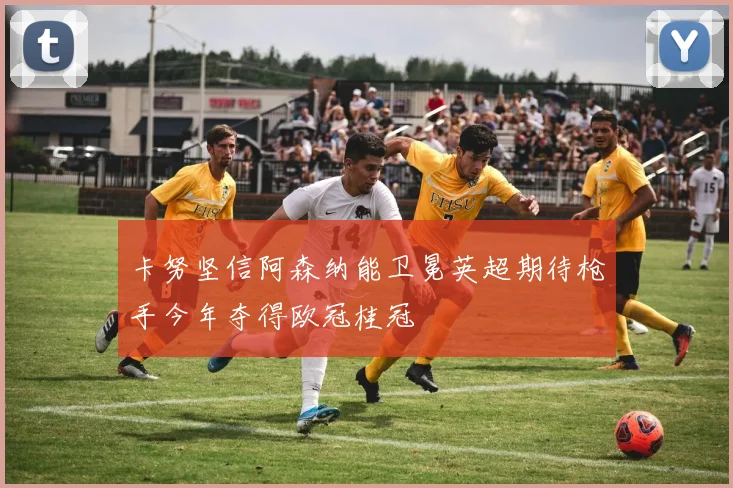 卡努坚信阿森纳能卫冕英超期待枪手今年夺得欧冠桂冠